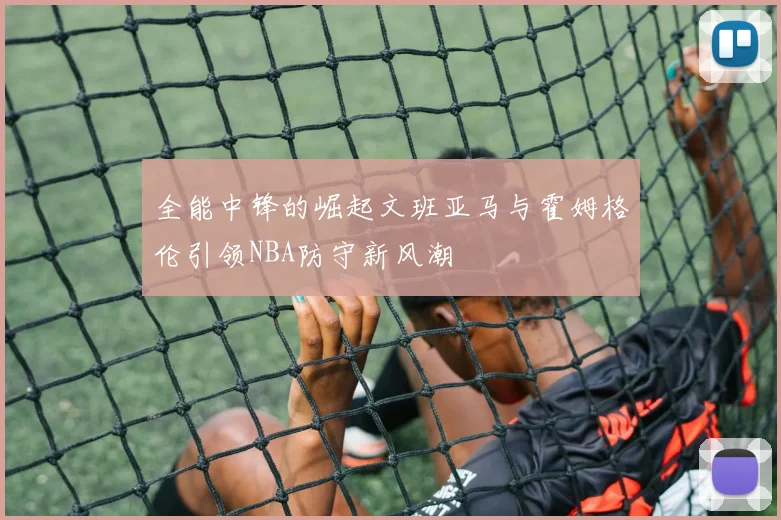 全能中锋的崛起文班亚马与霍姆格伦引领NBA防守新风潮
