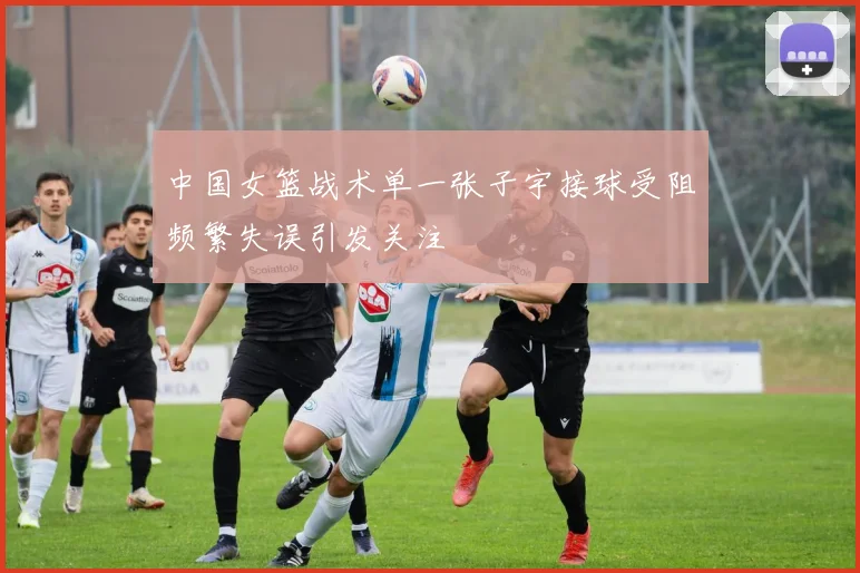 中国女篮战术单一张子宇接球受阻频繁失误引发关注