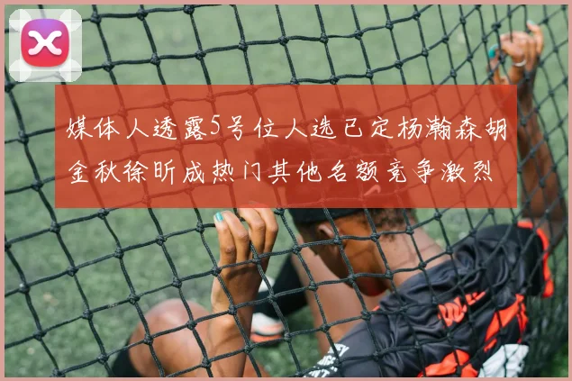媒体人透露5号位人选已定杨瀚森胡金秋徐昕成热门其他名额竞争激烈