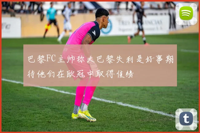 巴黎FC主帅称大巴黎失利是好事期待他们在欧冠中取得佳绩