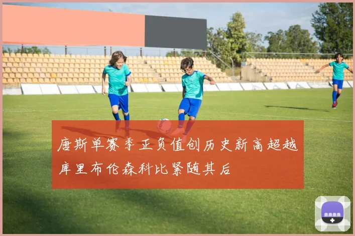 唐斯单赛季正负值创历史新高超越库里布伦森科比紧随其后