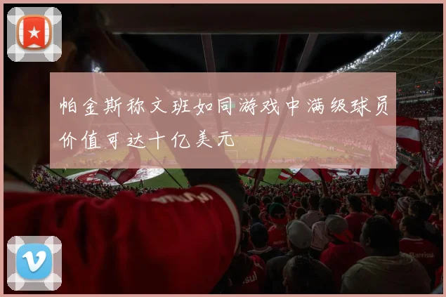 帕金斯称文班如同游戏中满级球员价值可达十亿美元