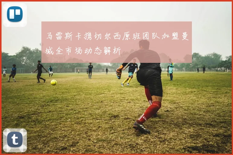 马雷斯卡携切尔西原班团队加盟曼城全市场动态解析