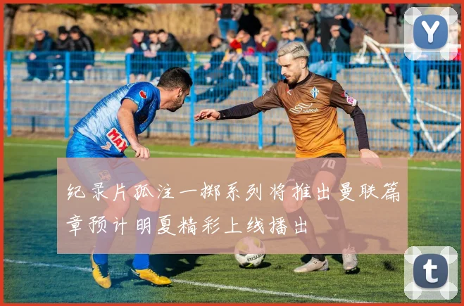 纪录片孤注一掷系列将推出曼联篇章预计明夏精彩上线播出