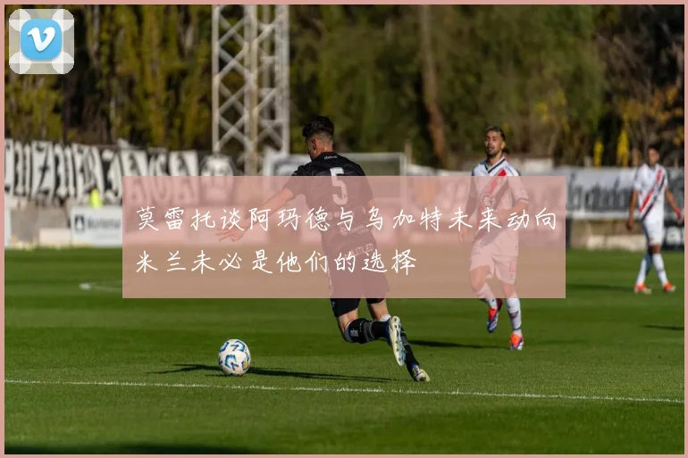 莫雷托谈阿玛德与乌加特未来动向米兰未必是他们的选择