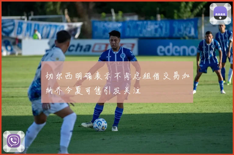 切尔西明确表示不考虑租借交易加纳乔今夏可售引发关注
