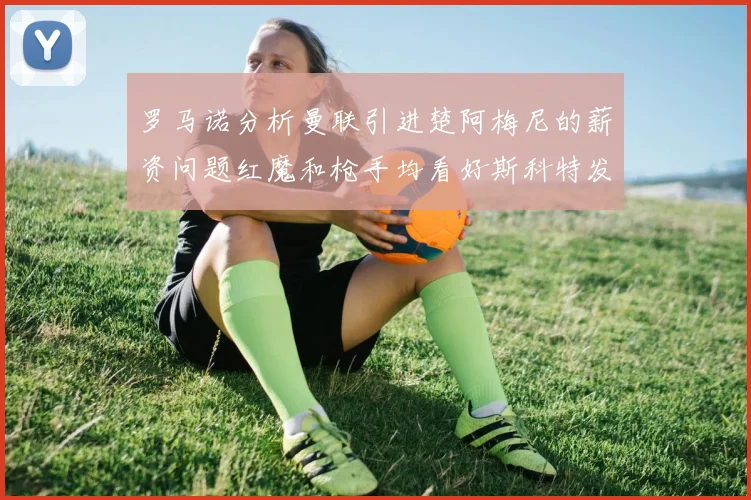 罗马诺分析曼联引进楚阿梅尼的薪资问题红魔和枪手均看好斯科特发展潜力