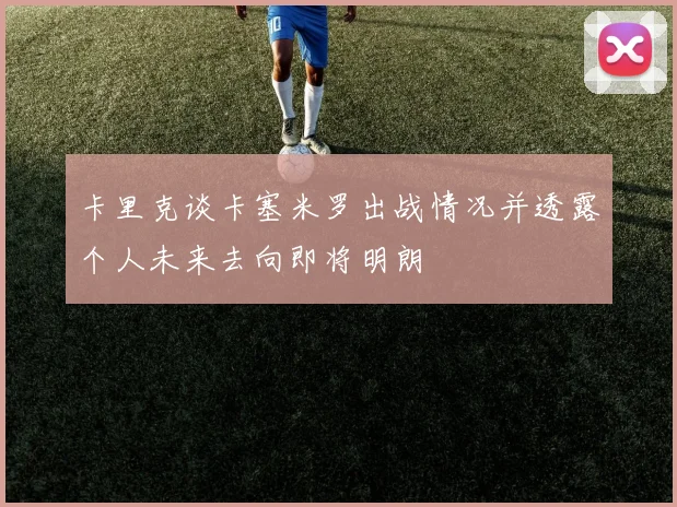 卡里克谈卡塞米罗出战情况并透露个人未来去向即将明朗