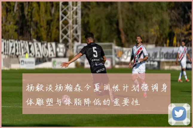 杨毅谈杨瀚森今夏训练计划强调身体雕塑与体脂降低的重要性