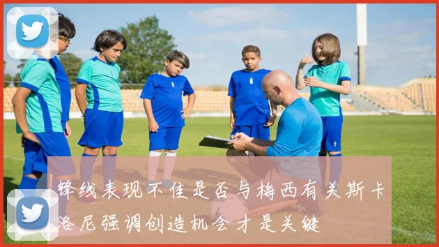 锋线表现不佳是否与梅西有关斯卡洛尼强调创造机会才是关键