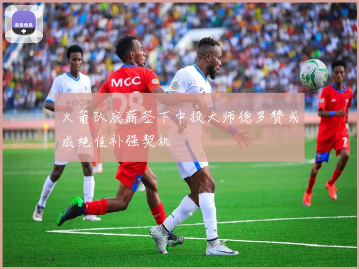 火箭队底薪签下中投大师德罗赞或成绝佳补强契机