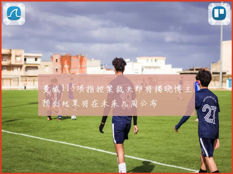 曼城115项指控案裁决即将揭晓博主预测结果将在未来几周公布