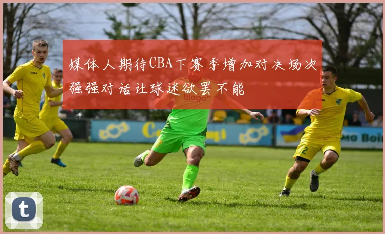 媒体人期待CBA下赛季增加对决场次强强对话让球迷欲罢不能