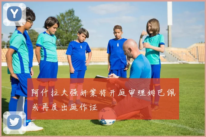 阿什拉夫强奸案将开庭审理姆巴佩或再度出庭作证