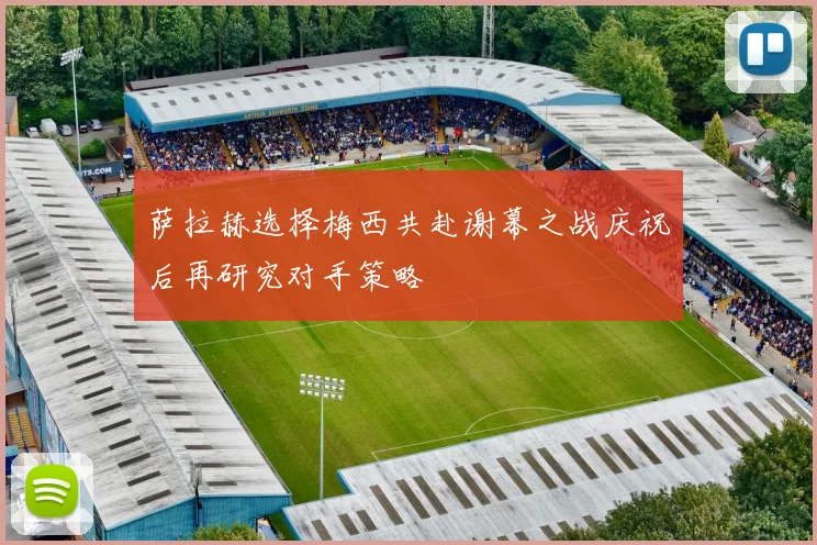 萨拉赫选择梅西共赴谢幕之战庆祝后再研究对手策略