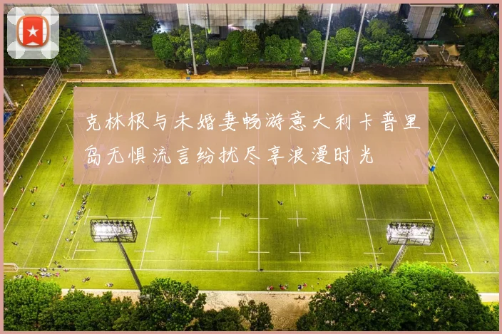 克林根与未婚妻畅游意大利卡普里岛无惧流言纷扰尽享浪漫时光