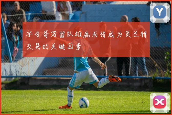 字母哥若留队雄鹿或将成为莫兰特交易的关键因素