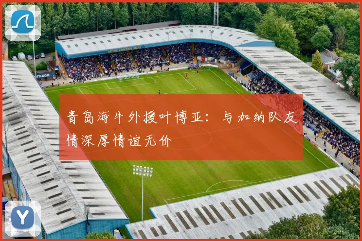 青岛海牛外援叶博亚：与加纳队友情深厚情谊无价