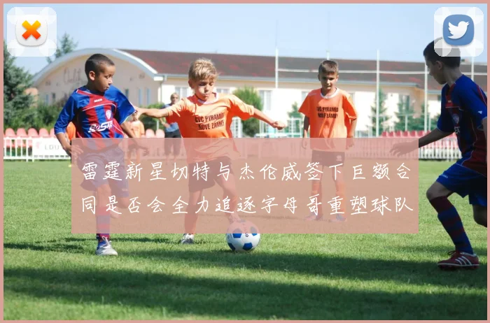 雷霆新星切特与杰伦威签下巨额合同是否会全力追逐字母哥重塑球队实力